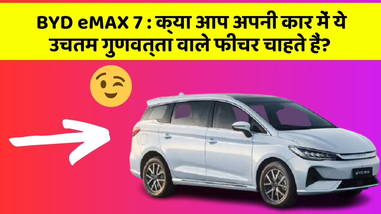 BYD eMAX 7: क्या आप अपनी कार में ये उचतम गुणवत्ता वाले फीचर चाहते हैं?